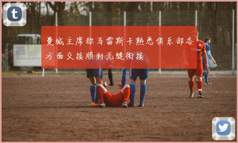 曼城主席称马雷斯卡熟悉俱乐部各方面交接顺利无缝衔接