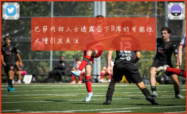 巴萨内部人士透露签下B席的可能性大增引发关注