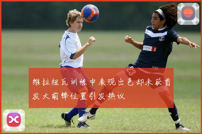 维拉纽瓦训练中表现出色却未获首发大前锋位置引发热议