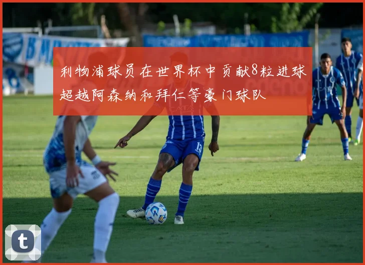利物浦球员在世界杯中贡献8粒进球超越阿森纳和拜仁等豪门球队