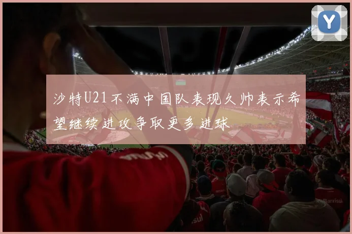 沙特U21不满中国队表现久帅表示希望继续进攻争取更多进球