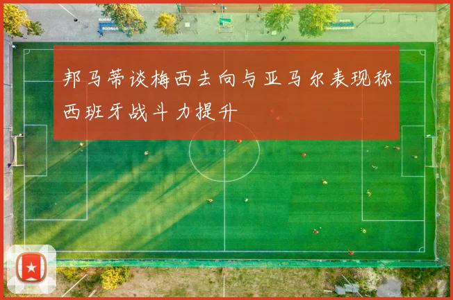 邦马蒂谈梅西去向与亚马尔表现称西班牙战斗力提升