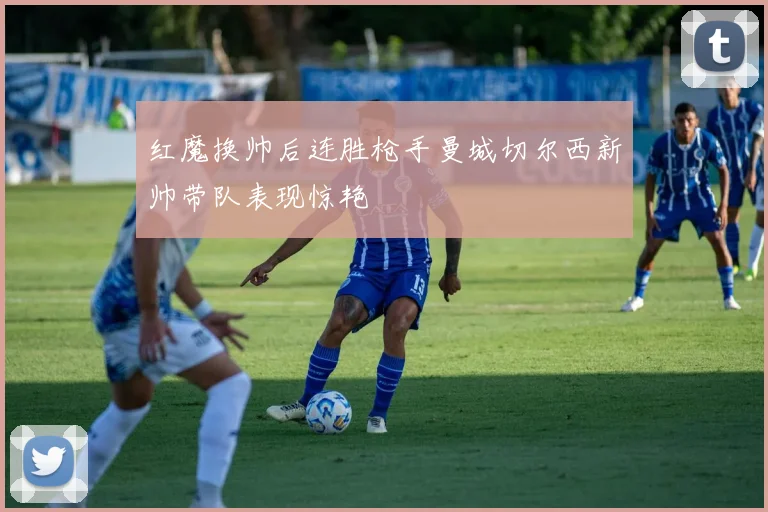 红魔换帅后连胜枪手曼城切尔西新帅带队表现惊艳