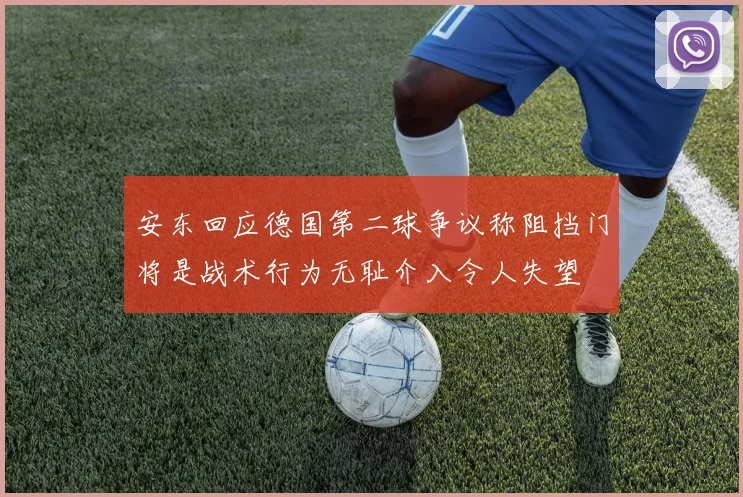 安东回应德国第二球争议称阻挡门将是战术行为无耻介入令人失望