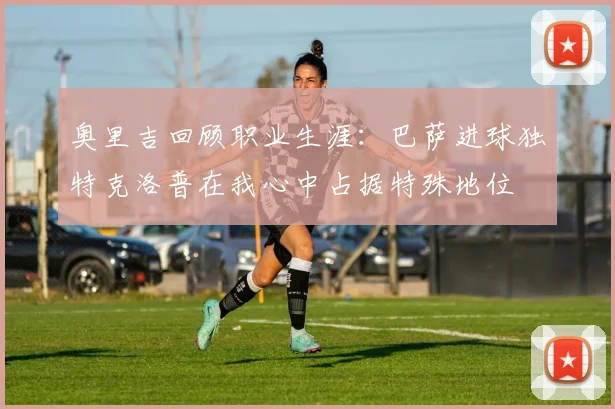 奥里吉回顾职业生涯：巴萨进球独特克洛普在我心中占据特殊地位