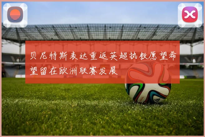 贝尼特斯表达重返英超执教愿望希望留在欧洲联赛发展