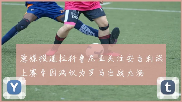 意媒报道拉科鲁尼亚关注安吉利诺上赛季因病仅为罗马出战九场