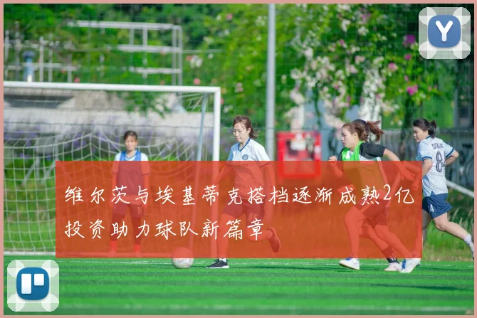维尔茨与埃基蒂克搭档逐渐成熟2亿投资助力球队新篇章