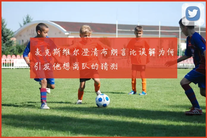 麦克斯维尔澄清布朗言论误解为何引发他想离队的猜测