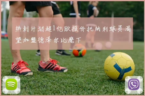 热刺计划超1亿欧报价托纳利球员渴望加盟德泽尔比麾下