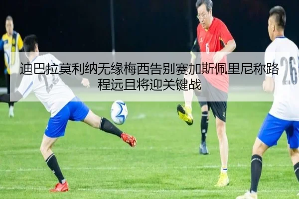 迪巴拉莫利纳无缘梅西告别赛加斯佩里尼称路程远且将迎关键战